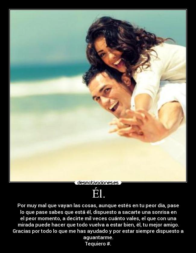 Él. - Por muy mal que vayan las cosas, aunque estés en tu peor día, pase
lo que pase sabes que está él, dispuesto a sacarte una sonrisa en
el peor momento, a decirte mil veces cuánto vales, el que con una
mirada puede hacer que todo vuelva a estar bien, él, tu mejor amigo.
Gracias por todo lo que me has ayudado y por estar siempre dispuesto a
aguantarme.
Tequiero♥#.