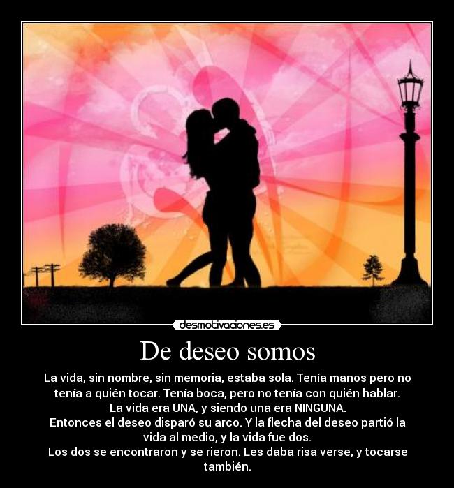 De deseo somos - La vida, sin nombre, sin memoria, estaba sola. Tenía manos pero no
tenía a quién tocar. Tenía boca, pero no tenía con quién hablar.
La vida era UNA, y siendo una era NINGUNA.
Entonces el deseo disparó su arco. Y la flecha del deseo partió la
vida al medio, y la vida fue dos.
Los dos se encontraron y se rieron. Les daba risa verse, y tocarse
también.