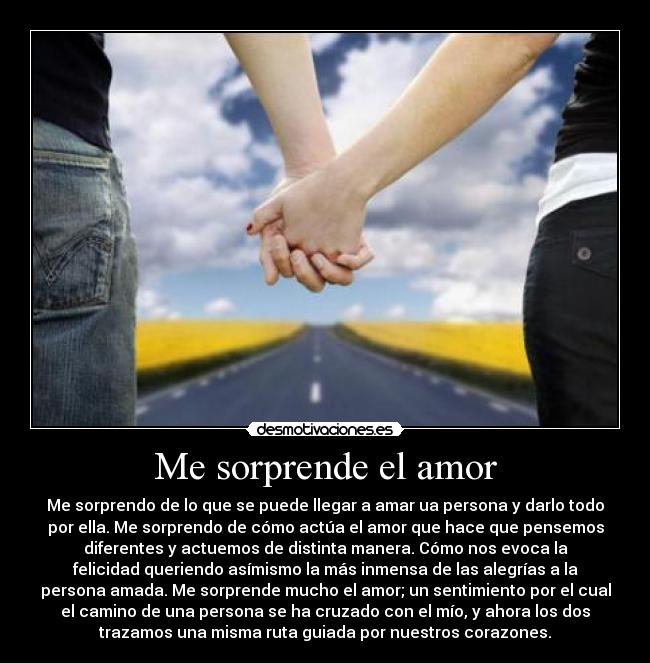 Me sorprende el amor - Me sorprendo de lo que se puede llegar a amar ua persona y darlo todo
por ella. Me sorprendo de cómo actúa el amor que hace que pensemos
diferentes y actuemos de distinta manera. Cómo nos evoca la
felicidad queriendo asímismo la más inmensa de las alegrías a la
persona amada. Me sorprende mucho el amor; un sentimiento por el cual
el camino de una persona se ha cruzado con el mío, y ahora los dos
trazamos una misma ruta guiada por nuestros corazones.