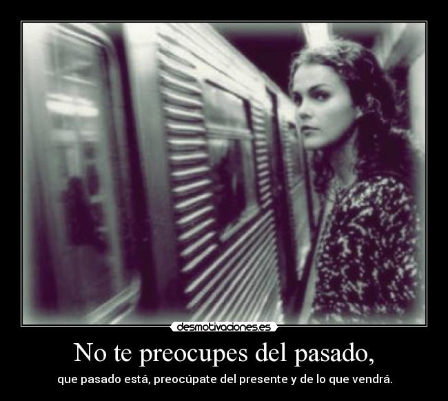No te preocupes del pasado, - que pasado está, preocúpate del presente y de lo que vendrá.