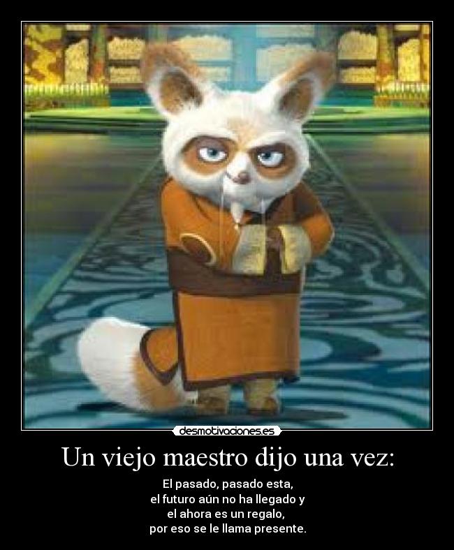 Un viejo maestro dijo una vez: - El pasado, pasado esta,
el futuro aún no ha llegado y
el ahora es un regalo, 
por eso se le llama presente.