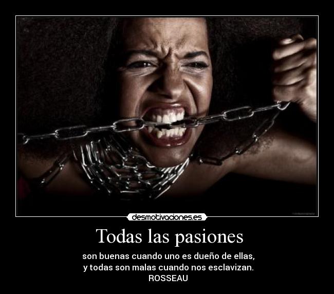 Todas las pasiones - son buenas cuando uno es dueño de ellas,
y todas son malas cuando nos esclavizan.
ROSSEAU