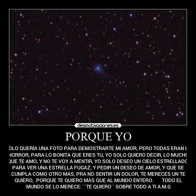 PORQUE YO - SOLO QUERÍA UNA FOTO PARA DEMOSTRARTE MI AMOR, PERO TODAS ERAN UN
HORROR, PARA LO BONITA QUE ERES TU, YO SOLO QUIERO DECIR, LO MUCHO
QUE TE AMO, Y NO TE VOY A MENTIR, YO SOLO DESEO UN CIELO ESTRELLADO,
PARA VER UNA ESTRELLA FUGAZ, Y PEDIR UN DESEO DE AMOR, Y QUE SE
CUMPLA COMO OTRO MÁS, PRA NO SENTIR UN DOLOR, TE MERECES UN TE
QUIERO,  PORQUE TE QUIERO MAS QUE AL MUNDO ENTERO.       TODO EL
MUNDO SE LO MERECE: ´´TE QUIERO`` SOBRE TODO A TI A.M.G