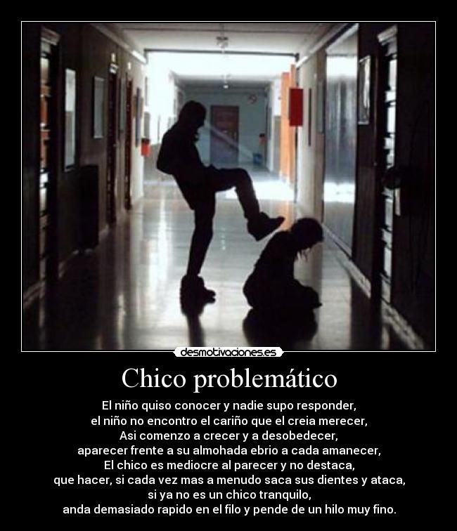 Chico problemático - El niño quiso conocer y nadie supo responder,
el niño no encontro el cariño que el creia merecer,
Asi comenzo a crecer y a desobedecer,
aparecer frente a su almohada ebrio a cada amanecer,
El chico es mediocre al parecer y no destaca,
que hacer, si cada vez mas a menudo saca sus dientes y ataca,
si ya no es un chico tranquilo,
anda demasiado rapido en el filo y pende de un hilo muy fino.