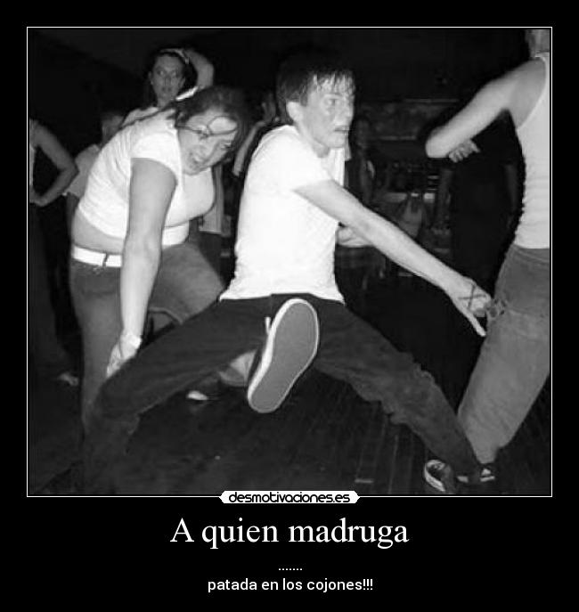A quien madruga - .......
patada en los cojones!!!