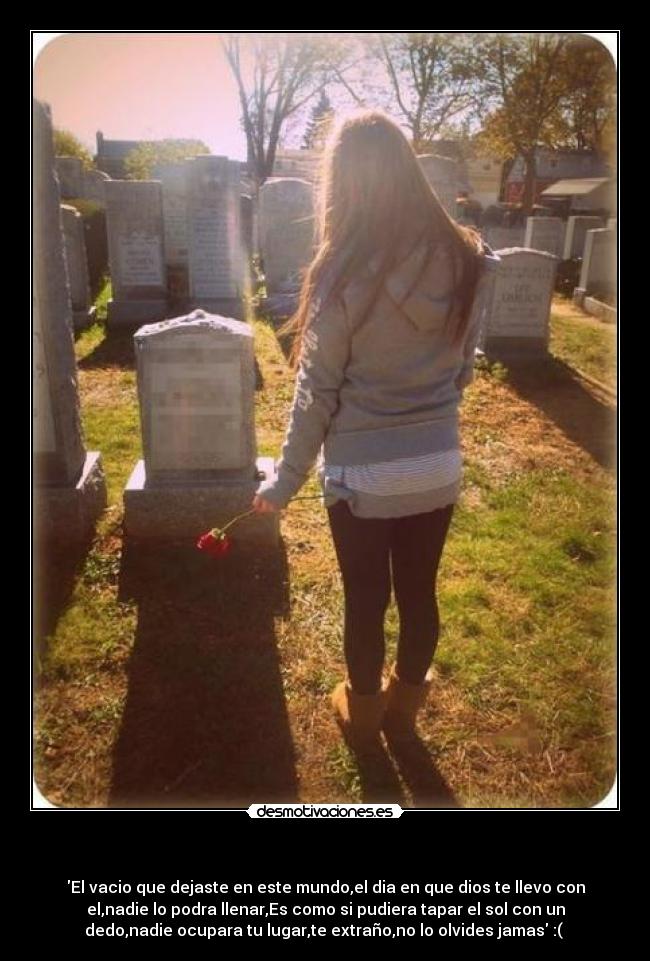 - El vacio que dejaste en este mundo,el dia en que dios te llevo con
el,nadie lo podra llenar,Es como si pudiera tapar el sol con un
dedo,nadie ocupara tu lugar,te extraño,no lo olvides jamas :(