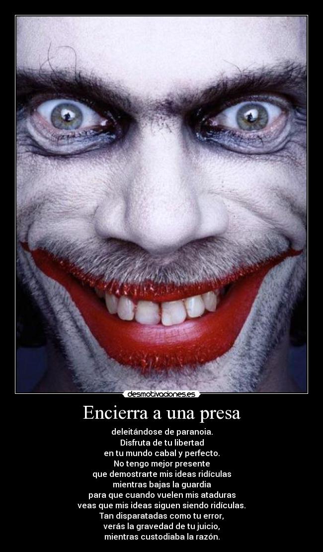 Encierra a una presa - deleitándose de paranoia.
Disfruta de tu libertad
en tu mundo cabal y perfecto.
No tengo mejor presente
que demostrarte mis ideas ridículas
mientras bajas la guardia
para que cuando vuelen mis ataduras
veas que mis ideas siguen siendo ridículas.
Tan disparatadas como tu error,
verás la gravedad de tu juicio,
mientras custodiaba la razón.