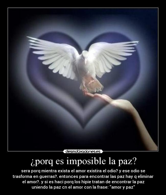¿porq es imposible la paz? - sera porq mientra exista el amor existira el odio? y ese odio se
trasforma en guerras?. entonces para encontrar las paz hay q eliminar
el amor?. y si es haci porq los hipie tratan de encontrar la paz
uniendo la paz cn el amor con la frase: amor y paz