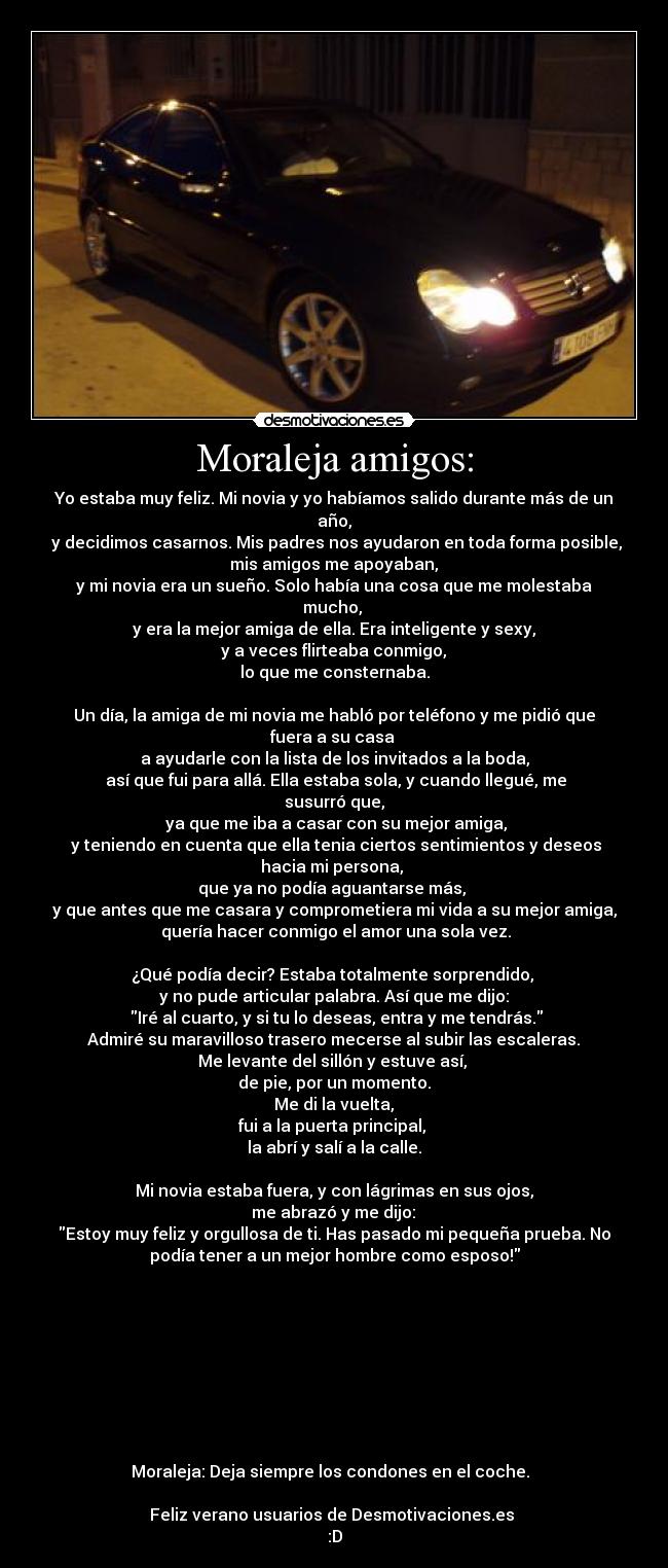 Moraleja amigos: - Yo estaba muy feliz. Mi novia y yo habíamos salido durante más de un
año,
 y decidimos casarnos. Mis padres nos ayudaron en toda forma posible,
 mis amigos me apoyaban, 
y mi novia era un sueño. Solo había una cosa que me molestaba
mucho, 
y era la mejor amiga de ella. Era inteligente y sexy,
 y a veces flirteaba conmigo, 
lo que me consternaba.

Un día, la amiga de mi novia me habló por teléfono y me pidió que
fuera a su casa 
a ayudarle con la lista de los invitados a la boda,
 así que fui para allá. Ella estaba sola, y cuando llegué, me
susurró que,
 ya que me iba a casar con su mejor amiga,
 y teniendo en cuenta que ella tenia ciertos sentimientos y deseos
hacia mi persona, 
que ya no podía aguantarse más, 
y que antes que me casara y comprometiera mi vida a su mejor amiga,
 quería hacer conmigo el amor una sola vez.

¿Qué podía decir? Estaba totalmente sorprendido, 
y no pude articular palabra. Así que me dijo:
 Iré al cuarto, y si tu lo deseas, entra y me tendrás.
 Admiré su maravilloso trasero mecerse al subir las escaleras. 
Me levante del sillón y estuve así, 
de pie, por un momento.
 Me di la vuelta, 
fui a la puerta principal, 
la abrí y salí a la calle.

Mi novia estaba fuera, y con lágrimas en sus ojos,
 me abrazó y me dijo: 
Estoy muy feliz y orgullosa de ti. Has pasado mi pequeña prueba. No
podía tener a un mejor hombre como esposo!









Moraleja: Deja siempre los condones en el coche.  

Feliz verano usuarios de Desmotivaciones.es 
:D