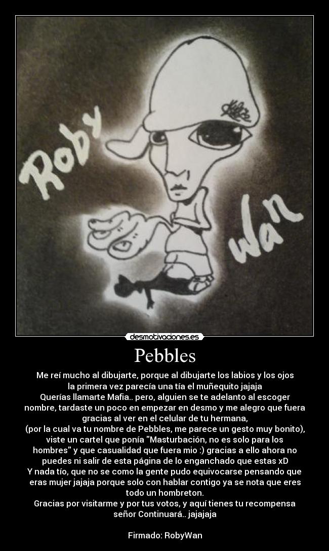 Pebbles - Me reí mucho al dibujarte, porque al dibujarte los labios y los ojos
la primera vez parecía una tía el muñequito jajaja
Querías llamarte Mafia.. pero, alguien se te adelanto al escoger
nombre, tardaste un poco en empezar en desmo y me alegro que fuera
gracias al ver en el celular de tu hermana,
(por la cual va tu nombre de Pebbles, me parece un gesto muy bonito),
viste un cartel que ponía Masturbación, no es solo para los
hombres y que casualidad que fuera mio :) gracias a ello ahora no
puedes ni salir de esta página de lo enganchado que estas xD
Y nada tío, que no se como la gente pudo equivocarse pensando que
eras mujer jajaja porque solo con hablar contigo ya se nota que eres
todo un hombreton.
Gracias por visitarme y por tus votos, y aquí tienes tu recompensa
señor Continuará.. jajajaja

Firmado: RobyWan