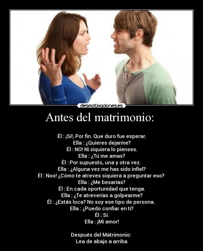 Antes del matrimonio:  - 
Él : ¡Sí!, Por fin. Que duro fue esperar.
Ella : ¿Quieres dejarme?
Él : NO! Ni siquiera lo pienses.
Ella : ¿Tú me amas?
Él : Por supuesto, una y otra vez. 
Ella : ¿Alguna vez me has sido infiel?
Él : Noo! ¿Cómo te atreves siquiera a preguntar eso? 
Ella : ¿Me besarías?
Él : En cada oportunidad que tenga.
Ella : ¿Te atreverías a golpearme?
Él : ¿Estás loca? No soy ese tipo de persona. 
Ella : ¿Puedo confiar en ti?
Él : Sí.
Ella : ¡Mi amor!

Después del Matrimonio: 
Lea de abajo a arriba