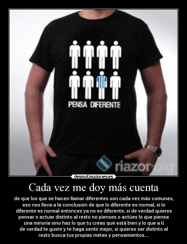 Cada vez me doy más cuenta - de que los que se hacen llamar diferentes son cada vez más comunes,
eso nos lleva a la conclusión de que lo diferente es normal, si lo
diferente es normal entonces ya no es diferente, si de verdad quieres
pensar o actuar distinto al resto no pienses o actúes lo que piensa
una minoría sino haz lo que tu creas qué está bien y lo que a ti
de verdad te guste y te haga sentir mejor, si quieres ser distinto al
resto busca tus propias metas y pensamientos....