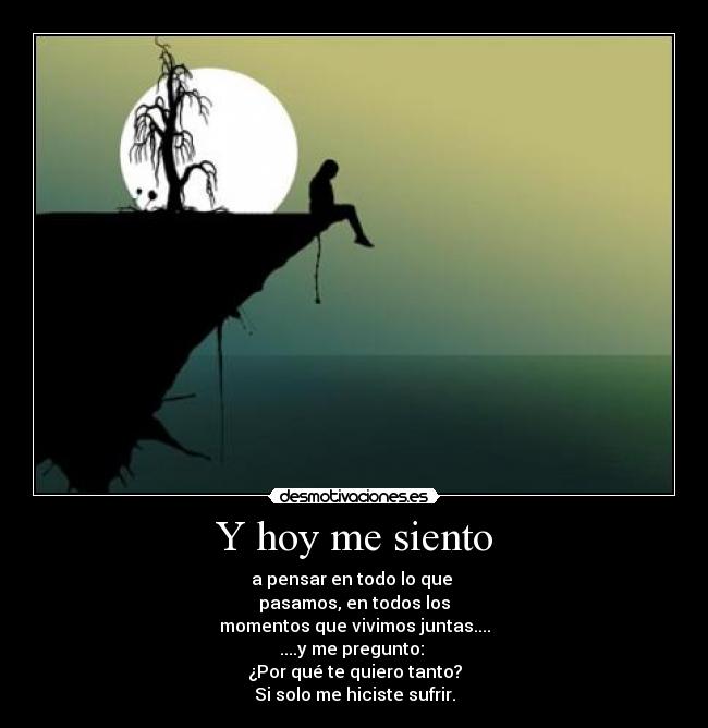 Y hoy me siento - a pensar en todo lo que 
pasamos, en todos los
momentos que vivimos juntas....
....y me pregunto: 
¿Por qué te quiero tanto?
Si solo me hiciste sufrir.