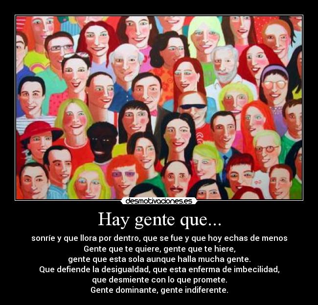 Hay gente que... - sonríe y que llora por dentro, que se fue y que hoy echas de menos
Gente que te quiere, gente que te hiere,
gente que esta sola aunque halla mucha gente.
Que defiende la desigualdad, que esta enferma de imbecilidad,
que desmiente con lo que promete.
Gente dominante, gente indiferente.