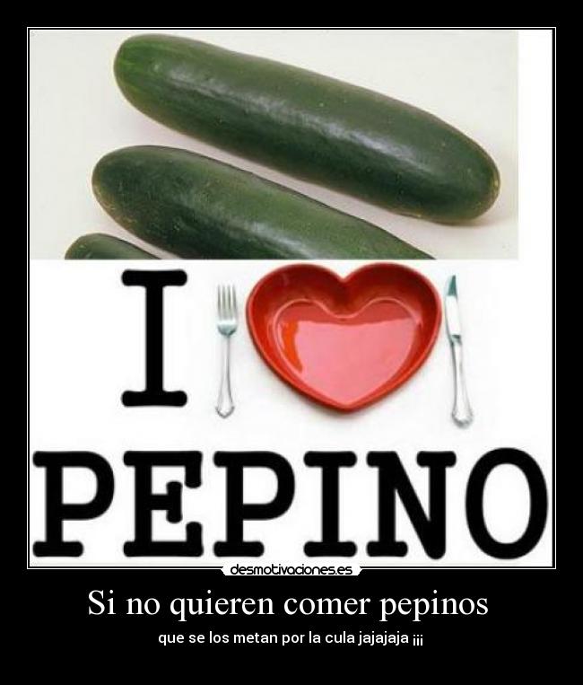 Si no quieren comer pepinos - que se los metan por la cula jajajaja ¡¡¡