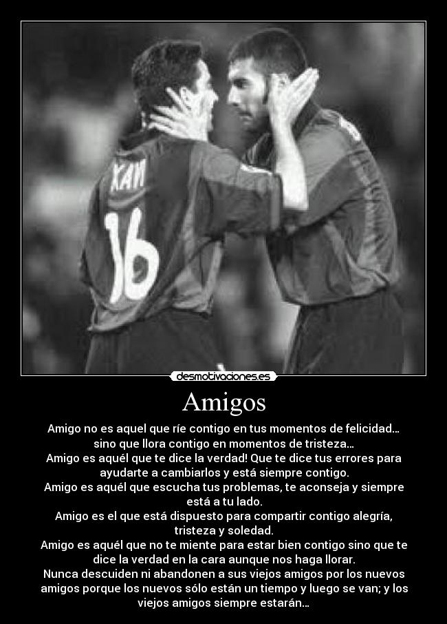 Amigos - Amigo no es aquel que ríe contigo en tus momentos de felicidad…
sino que llora contigo en momentos de tristeza…
Amigo es aquél que te dice la verdad! Que te dice tus errores para
ayudarte a cambiarlos y está siempre contigo.
Amigo es aquél que escucha tus problemas, te aconseja y siempre
está a tu lado.
Amigo es el que está dispuesto para compartir contigo alegría,
tristeza y soledad.
Amigo es aquél que no te miente para estar bien contigo sino que te
dice la verdad en la cara aunque nos haga llorar.
Nunca descuiden ni abandonen a sus viejos amigos por los nuevos
amigos porque los nuevos sólo están un tiempo y luego se van; y los
viejos amigos siempre estarán…