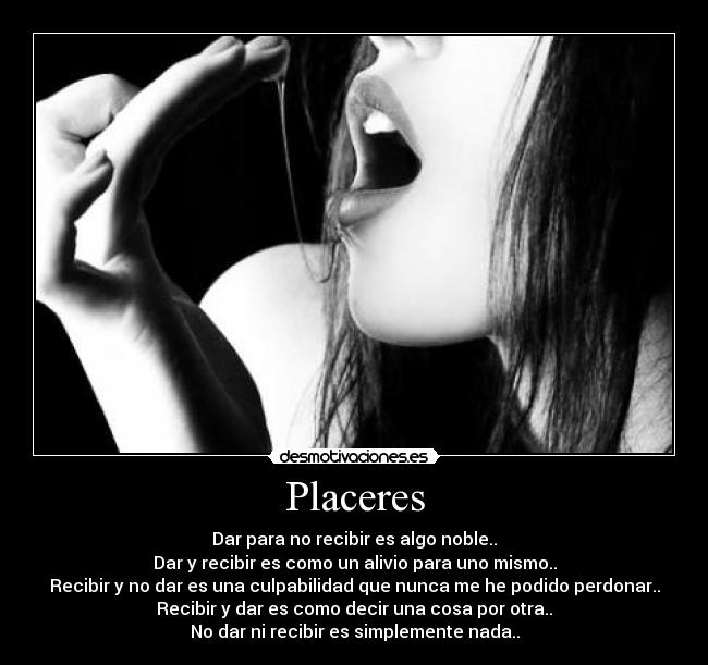 Placeres - Dar para no recibir es algo noble..
Dar y recibir es como un alivio para uno mismo..
Recibir y no dar es una culpabilidad que nunca me he podido perdonar..
Recibir y dar es como decir una cosa por otra..
No dar ni recibir es simplemente nada..