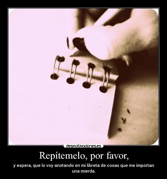 Repítemelo, por favor, - y espera, que lo voy anotando en mi libreta de cosas que me importan una mierda.