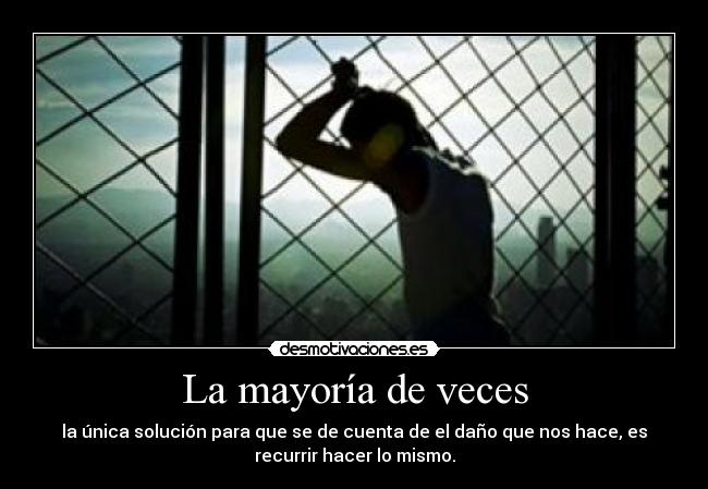 La mayoría de veces - la única solución para que se de cuenta de el daño que nos hace, es
recurrir hacer lo mismo.