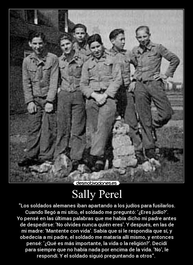 Sally Perel - Los soldados alemanes iban apartando a los judíos para fusilarlos.
Cuando llegó a mi sitio, el soldado me preguntó: ¿Eres judío?.
Yo pensé en las últimas palabras que me había dicho mi padre antes
de despedirse: No olvides nunca quién eres. Y después, en las de
mi madre: Mantente con vida. Sabía que si le respondía que sí, y
obedecía a mi padre, el soldado me mataría allí mismo, y entonces
pensé: ¿Qué es más importante, la vida o la religión?. Decidí
para siempre que no había nada por encima de la vida. No, le
respondí. Y el soldado siguió preguntando a otros.