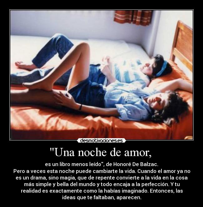 Una noche de amor,  -  es un libro menos leído, de Honoré De Balzac. 
Pero a veces esta noche puede cambiarte la vida. Cuando el amor ya no
es un drama, sino magia, que de repente convierte a la vida en la cosa
más simple y bella del mundo y todo encaja a la perfección. Y tu
realidad es exactamente como la habías imaginado. Entonces, las
ideas que te faltaban, aparecen.