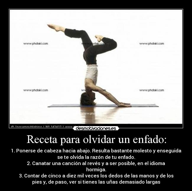 Receta para olvidar un enfado: - 1. Ponerse de cabeza hacia abajo. Resulta bastante molesto y enseguida
se te olvida la razón de tu enfado.
2. Canatar una canción al revés y a ser posible, en el idioma
hormiga.
3. Contar de cinco a diez mil veces los dedos de las manos y de los
pies y, de paso, ver si tienes las uñas demasiado largas