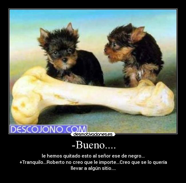 -Bueno.... - le hemos quitado esto al señor ese de negro...
+Tranquilo...Roberto no creo que le importe...Creo que se lo quería
llevar a algún sitio....
