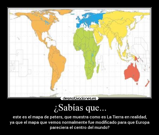 ¿Sabías que... - este es el mapa de peters, que muestra como es La Tierra en realidad,
ya que el mapa que vemos normalmente fue modificado para que Europa
pareciera el centro del mundo?