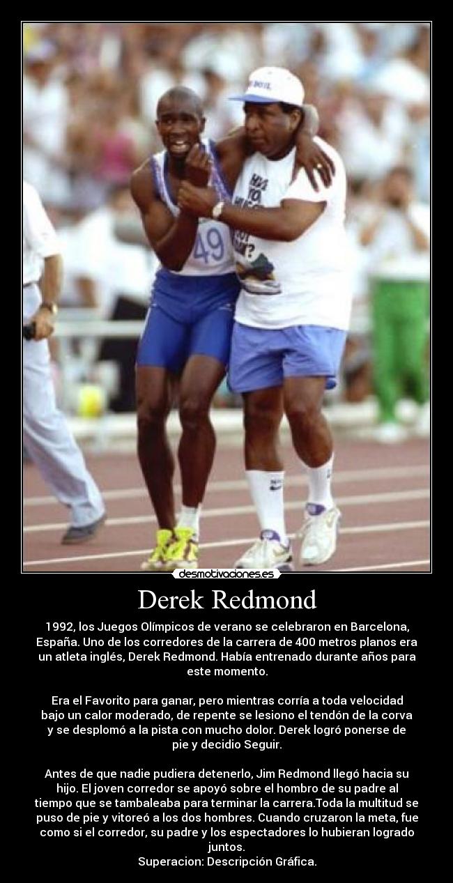 Derek Redmond - 1992, los Juegos Olímpicos de verano se celebraron en Barcelona,
España. Uno de los corredores de la carrera de 400 metros planos era
un atleta inglés, Derek Redmond. Había entrenado durante años para
este momento.

Era el Favorito para ganar, pero mientras corría a toda velocidad
bajo un calor moderado, de repente se lesiono el tendón de la corva
y se desplomó a la pista con mucho dolor. Derek logró ponerse de
pie y decidio Seguir.

Antes de que nadie pudiera detenerlo, Jim Redmond llegó hacia su
hijo. El joven corredor se apoyó sobre el hombro de su padre al
tiempo que se tambaleaba para terminar la carrera.Toda la multitud se
puso de pie y vitoreó a los dos hombres. Cuando cruzaron la meta, fue
como si el corredor, su padre y los espectadores lo hubieran logrado
juntos.
Superacion: Descripción Gráfica.