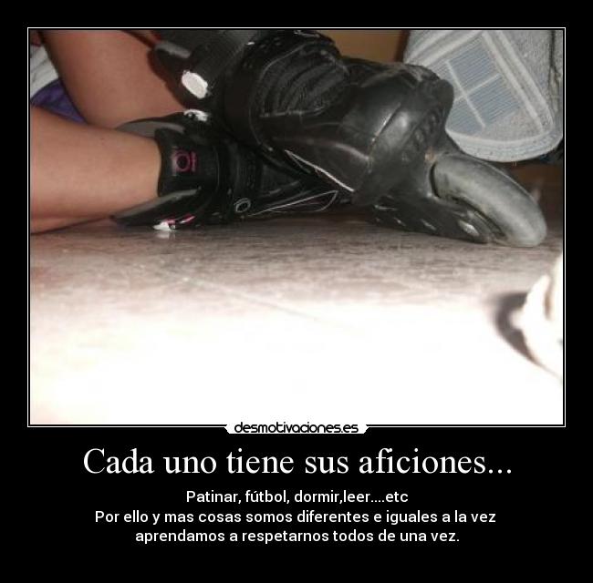Cada uno tiene sus aficiones... - Patinar, fútbol, dormir,leer....etc
Por ello y mas cosas somos diferentes e iguales a la vez
aprendamos a respetarnos todos de una vez.