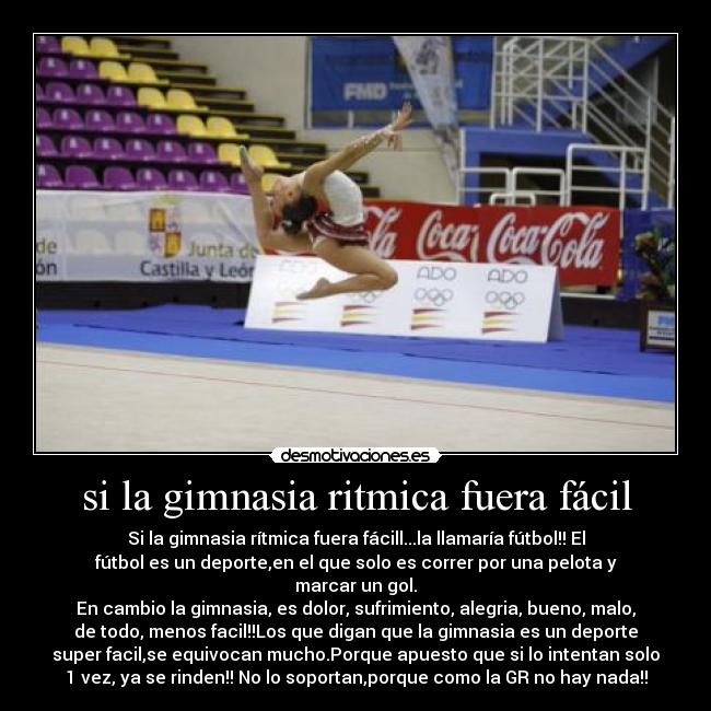 si la gimnasia ritmica fuera fácil - Si la gimnasia rítmica fuera fácill...la llamaría fútbol!! El
fútbol es un deporte,en el que solo es correr por una pelota y
marcar un gol.
En cambio la gimnasia, es dolor, sufrimiento, alegria, bueno, malo,
de todo, menos facil!!Los que digan que la gimnasia es un deporte
super facil,se equivocan mucho.Porque apuesto que si lo intentan solo
1 vez, ya se rinden!! No lo soportan,porque como la GR no hay nada!!