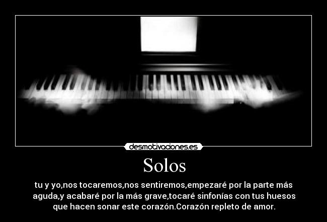 Solos - tu y yo,nos tocaremos,nos sentiremos,empezaré por la parte más
aguda,y acabaré por la más grave,tocaré sinfonías con tus huesos
que hacen sonar este corazón.Corazón repleto de amor.