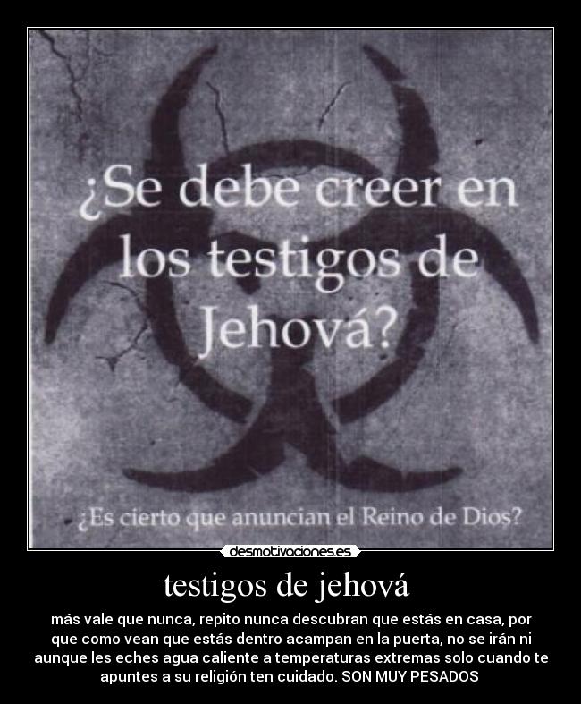 testigos de jehová - más vale que nunca, repito nunca descubran que estás en casa, por
que como vean que estás dentro acampan en la puerta, no se irán ni
aunque les eches agua caliente a temperaturas extremas solo cuando te
apuntes a su religión ten cuidado. SON MUY PESADOS