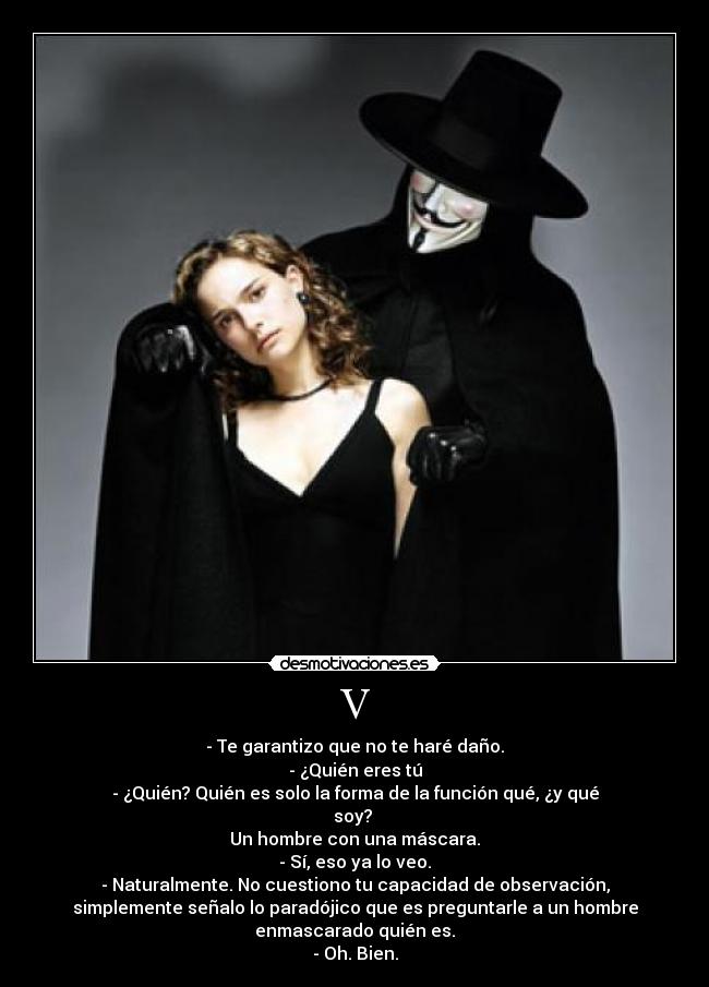 V - - Te garantizo que no te haré daño.
- ¿Quién eres tú
- ¿Quién? Quién es solo la forma de la función qué, ¿y qué
soy?
Un hombre con una máscara.
- Sí, eso ya lo veo.
- Naturalmente. No cuestiono tu capacidad de observación,
simplemente señalo lo paradójico que es preguntarle a un hombre
enmascarado quién es.
- Oh. Bien.