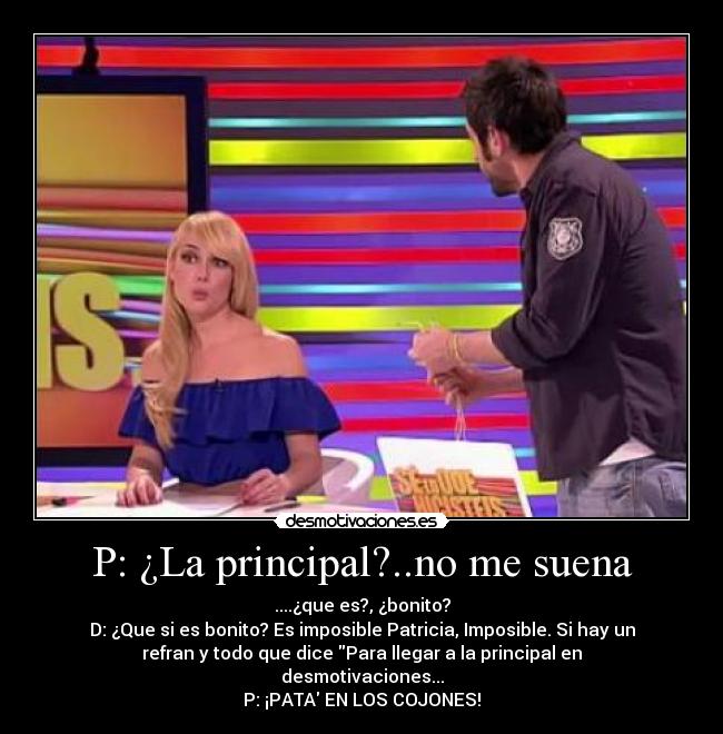 P: ¿La principal?..no me suena - ....¿que es?, ¿bonito?
D: ¿Que si es bonito? Es imposible Patricia, Imposible. Si hay un
refran y todo que dice Para llegar a la principal en
desmotivaciones...
P: ¡PATA EN LOS COJONES!