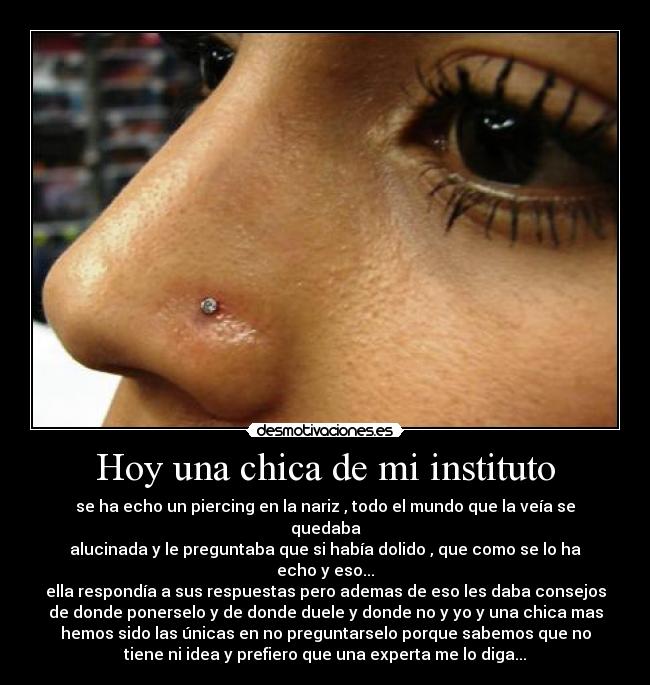 Hoy una chica de mi instituto - se ha echo un piercing en la nariz , todo el mundo que la veía se
quedaba
alucinada y le preguntaba que si había dolido , que como se lo ha
echo y eso...
ella respondía a sus respuestas pero ademas de eso les daba consejos
de donde ponerselo y de donde duele y donde no y yo y una chica mas
hemos sido las únicas en no preguntarselo porque sabemos que no
tiene ni idea y prefiero que una experta me lo diga...