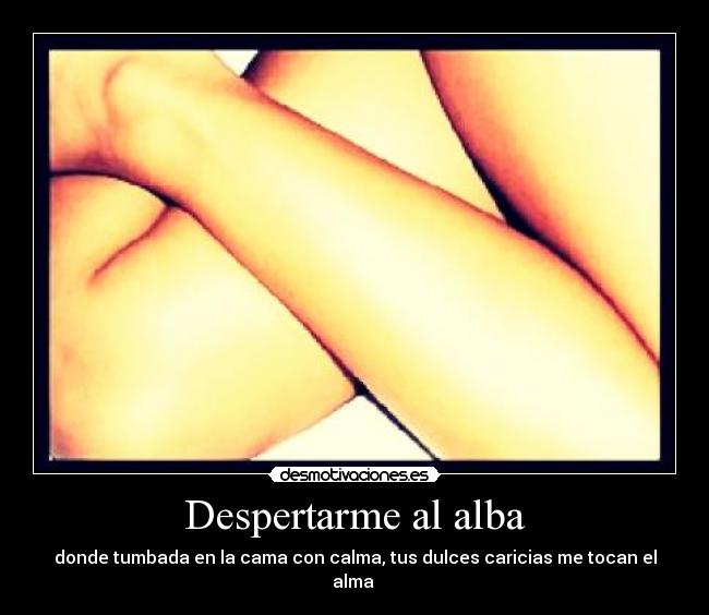 Despertarme al alba - donde tumbada en la cama con calma, tus dulces caricias me tocan el alma 