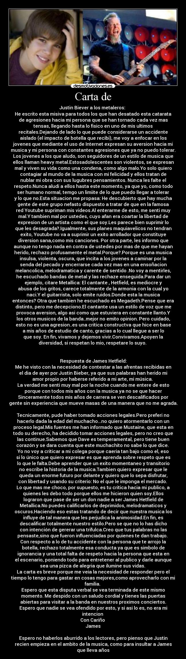 Carta de - Justin Biever a los metaleros: 
He escrito esta misiva para todos los que han desatado esta catarata
de agresiones hacia mi persona que se han tornado cada vez mas
tensas, llegando hasta lo fisico en uno de mis ultimos
recitales.Dejando de lado lo que puede considerarse un accidente
aislado (el impacto de botella que recibi), me voy a enfocar en los
jovenes que mediante el uso de Internet expresan su aversion hacia mi
musica y mi persona con constantes agresiones que ya no puedo tolerar.
Los jovenes a los que aludo, son seguidores de un estilo de musica que
ellos llaman heavy metal.Estosadolescentes son violentos, se expresan
mal y viven su vida como una condena, como algo malo.Yo solo quiero
contagiar al mundo de la musica con mi felicidad y ellos tratan de
nublar mi obra con sus lugubres pensamientos. Nunca les falte el
respeto.Nunca aludi a ellos hasta este momento, ya que yo, como todo
ser humano normal, temgo un limiite de lo que puedo llegar a tolerar
y lo que no.Esta situacion me propasa: He descubierto que hay mucha
gente de este grupo nefasto dispuesto a tratar de que en la famosa
red Youtube supriman mis videos.Al enterarme de esto, me senti muy
mal.Y tambien mal por ustedes, cuyo afan era coartar la libertad de
expresion de un artista como el que soy.Les parece bien suprimir lo
que les desagrada?.Igualmente, sus planes maquiavelicos no tendran
exito, Youtube no va a suprimir un exito arrollador que constituye
diversion sana,como mis canciones. Por otra parte, les informo que
aunque no tengo nada en contra de ustedes por mas de que me hayan
herido, rechazo profusamente el metal.Porque?.Porque es una musica
insulsa, violenta, oscura, que incita a los jovenes a caminar por la
senda del pecado y encerrarse cada vez mas en una ensoñacion
melancolica, melodramatica y carente de sentido .No voy a mentirles,
he escuchado bandas de metal y las rechaze enseguida.Para dar un
ejemplo, citare Metallica: El cantante , Hetfield, es mediocre y
abusa de los gritos, carece totalmente de la armonia con la cual yo
naci.Y el guitarrista, solo emite ruidos.Donde esta la musica
entonces? Otra que tambien he escuchado es Megadeth.Pense que era
distinto, pero me decepciono.El cantante usa un estilo de voz que me
provoca aversion, algo asi como que estuviera en constante llanto.Y
los otros musicos de la banda..mejor no emito opinion. Pero cuidado,
esto no es una agresion..es una critica constructva que hice en base
a mis años de estudio de canto, gracias a lo cual llegue a ser lo
que soy. En fin, vivamos y dejemos vivir.Convivamos.Apoyen la
diversidad, si respetan lo mio, respetare lo suyo. 


Respuesta de James Hetfield:
Me he visto con la necesidad de contestar a las afrentas recibidas en
el dia de ayer por Justin Bieber, ya que sus palabras han herido mi
amor propio por haberse referido a mi arte, mi música. 
La verdad me senti muy mal por la noche cuando me entere de esto
porque con todos mis años con la musica ya no se que hacer
Sinceramente todos mis años de carrera se ven descalificados por
gente sin experiencia que mueve masas de una manera que no me agrada.

Tecnicamente, pude haber tomado acciones legales.Pero preferi no
hacerlo dada la edad del muchacho...no quiero atormentarlo con un
proceso legal.Mis fuentes me han informado que Mustaine, que esta en
todo su derecho, ha decidido tomar acciones legales, pero no creo que
las continue.Sabemos que Dave es temperamental, pero tiene buen
corazón y se dara cuenta que este muchachito no sabe lo que dice. 
Yo no voy a criticar a mi colega porque caeria tan bajo como el, eso
si lo único que quiero expresar es que aprenda sobre respeto que es
lo que le falta.Debe aprender que un exito momentaneo y transitorio
no escribe la historia de la musica.Tambien quiero expresar que le
queda un enorme futuro por delante y quiero que lo sepa disfrutar,
con libertad y usando su criterio: No el que le imponga el mercado. 
Lo que mas me choco, por supuesto, es tu critica hacia mi publico, a
quienes les debo todo porque ellos me hicieron quien soy.Ellos
lograron que pase de ser un don nadie a ser James Hetfield de
Metallica.No puedes calificarlos de deprimidos, melodramaticos y
oscuros.Haciendo eso estas tratando de decir que nuestra musica los
influye de tal manera que les perjudica la animosidad.En fin, es
descalificar totalmente nuestro estilo.Pero se que no lo has dicho
con intención de gererar una trifulca.Creo que tus palabras no las
pensaste,sino que fueron influenciadas por quienes te dan trabajo. 
Con respecto a lo de tu accidente con la persona que te arrojo la
botella, rechazo totalmente esa conducta ya que es simbolo de
ignorancia y una total falta de respeto hacia la persona que esta en
el escenario, poniendo todo para entretener al publico y darle aunque
sea una pizca de alegria que ilumine sus vidas. 
La carta es breve porque me veia la necesidad de responder pero el
tiempo lo tengo para gastar en cosas mejores,como aprovecharlo con mi
familia. 
Espero que esta disputa verbal se vea terminada de este mismo
momento. Me despido con un saludo cordial y tienes las puertas
abiertas para visitar a la banda en nuestros proximos conciertos.
Espero que nadie se vea ofendido por esto, y si asi lo es, no era mi
intencion 
Con Cariño 
James

Espero no haberlos aburrido a los lectores, pero pienso que Justin
recien empieza en el ambito de la musica, como para insultar a James
que lleva años