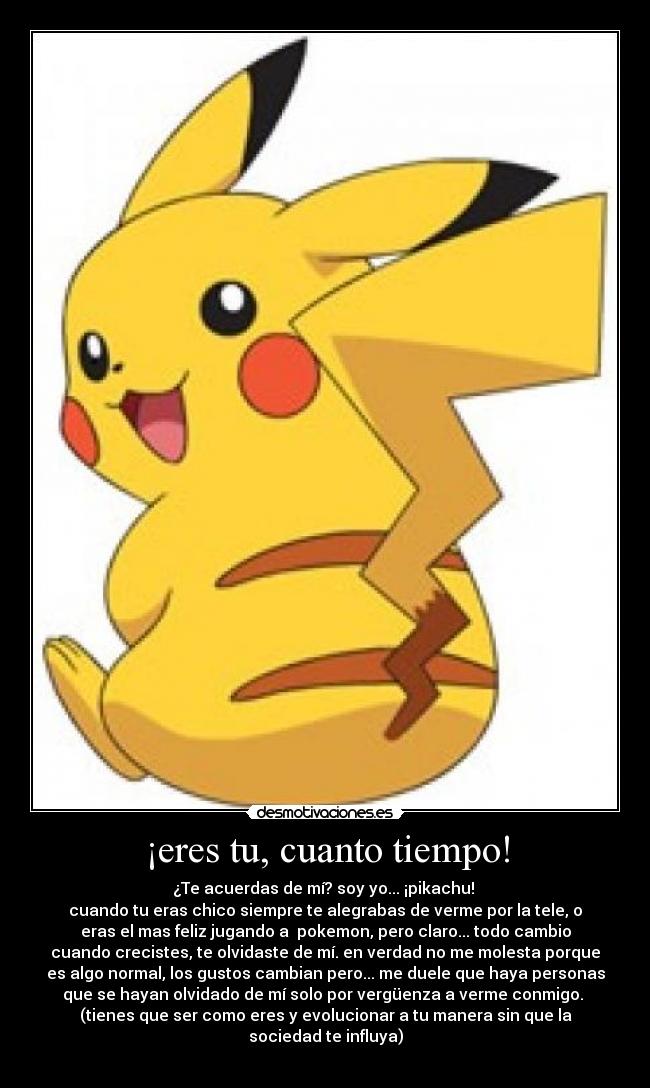 ¡eres tu, cuanto tiempo! - ¿Te acuerdas de mí? soy yo... ¡pikachu!
cuando tu eras chico siempre te alegrabas de verme por la tele, o
eras el mas feliz jugando a pokemon, pero claro... todo cambio
cuando crecistes, te olvidaste de mí. en verdad no me molesta porque
es algo normal, los gustos cambian pero... me duele que haya personas
que se hayan olvidado de mí solo por vergüenza a verme conmigo.
(tienes que ser como eres y evolucionar a tu manera sin que la
sociedad te influya)