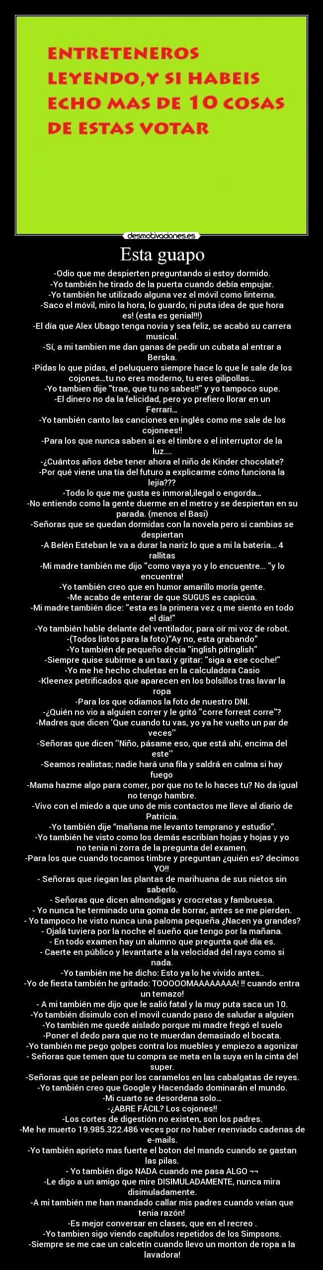 Esta guapo - -Odio que me despierten preguntando si estoy dormido.
-Yo también he tirado de la puerta cuando debía empujar.
-Yo también he utilizado alguna vez el móvil como linterna.
-Saco el móvil, miro la hora, lo guardo, ni puta idea de que hora
es! (esta es genial!!!)
-El día que Alex Ubago tenga novia y sea feliz, se acabó su carrera
musical.
-Sí, a mi tambien me dan ganas de pedir un cubata al entrar a
Berska.
-Pidas lo que pidas, el peluquero siempre hace lo que le sale de los
cojones…tu no eres moderno, tu eres gilipollas…
-Yo tambien dije trae, que tu no sabes!! y yo tampoco supe.
-El dinero no da la felicidad, pero yo prefiero llorar en un
Ferrari…
-Yo también canto las canciones en inglés como me sale de los
cojonees!!
-Para los que nunca saben si es el timbre o el interruptor de la
luz....
-¿Cuántos años debe tener ahora el niño de Kinder chocolate?
-Por qué viene una tía del futuro a explicarme cómo funciona la
lejía???
-Todo lo que me gusta es inmoral,ilegal o engorda…
-No entiendo como la gente duerme en el metro y se despiertan en su
parada. (menos el Basi)
-Señoras que se quedan dormidas con la novela pero si cambias se
despiertan
-A Belén Esteban le va a durar la nariz lo que a mi la bateria... 4
rallitas
-Mi madre también me dijo como vaya yo y lo encuentre... y lo
encuentra!
-Yo también creo que en humor amarillo moría gente.
-Me acabo de enterar de que SUGUS es capicúa.
-Mi madre también dice: esta es la primera vez q me siento en todo
el día!
-Yo también hable delante del ventilador, para oír mi voz de robot.
-(Todos listos para la foto)”Ay no, esta grabando”
-Yo también de pequeño decia inglish pitinglish
-Siempre quise subirme a un taxi y gritar: siga a ese coche!
-Yo me he hecho chuletas en la calculadora Casio
-Kleenex petrificados que aparecen en los bolsillos tras lavar la
ropa
-Para los que odiamos la foto de nuestro DNI.
-¿Quién no vio a alguien correr y le gritó corre forrest corre?
-Madres que dicen Que cuando tu vas, yo ya he vuelto un par de
veces
-Señoras que dicen Niño, pásame eso, que está ahí, encima del
este
-Seamos realistas; nadie hará una fila y saldrá en calma si hay
fuego
-Mama hazme algo para comer, por que no te lo haces tu? No da igual
no tengo hambre.
-Vivo con el miedo a que uno de mis contactos me lleve al diario de
Patricia.
-Yo también dije “mañana me levanto temprano y estudio”.
-Yo también he visto como los demás escribían hojas y hojas y yo
no tenia ni zorra de la pregunta del examen.
-Para los que cuando tocamos timbre y preguntan ¿quién es? decimos
YO!!
- Señoras que riegan las plantas de marihuana de sus nietos sin
saberlo.
- Señoras que dicen almondigas y crocretas y fambruesa.
- Yo nunca he terminado una goma de borrar, antes se me pierden.
- Yo tampoco he visto nunca una paloma pequeña ¿Nacen ya grandes?
- Ojalá tuviera por la noche el sueño que tengo por la mañana.
- En todo examen hay un alumno que pregunta qué día es.
- Caerte en público y levantarte a la velocidad del rayo como si
nada.
-Yo también me he dicho: Esto ya lo he vivido antes..
-Yo de fiesta también he gritado: TOOOOOMAAAAAAAA! !! cuando entra
un temazo!
- A mi también me dijo que le salió fatal y la muy puta saca un 10.
-Yo también disimulo con el movil cuando paso de saludar a alguien
-Yo también me quedé aislado porque mi madre fregó el suelo
-Poner el dedo para que no te muerdan demasiado el bocata.
-Yo también me pego golpes contra los muebles y empiezo a agonizar
- Señoras que temen que tu compra se meta en la suya en la cinta del
super.
-Señoras que se pelean por los caramelos en las cabalgatas de reyes.
-Yo también creo que Google y Hacendado dominarán el mundo.
-Mi cuarto se desordena solo…
-¿ABRE FÁCIL? Los cojones!!
-Los cortes de digestión no existen, son los padres.
-Me he muerto 19.985.322.486 veces por no haber reenviado cadenas de
e-mails.
-Yo también aprieto mas fuerte el boton del mando cuando se gastan
las pilas.
- Yo también digo NADA cuando me pasa ALGO ¬¬
-Le digo a un amigo que mire DISIMULADAMENTE, nunca mira
disimuladamente.
-A mi también me han mandado callar mis padres cuando veían que
tenia razón!
-Es mejor conversar en clases, que en el recreo .
-Yo tambien sigo viendo capítulos repetidos de los Simpsons.
-Siempre se me cae un calcetín cuando llevo un monton de ropa a la
lavadora!