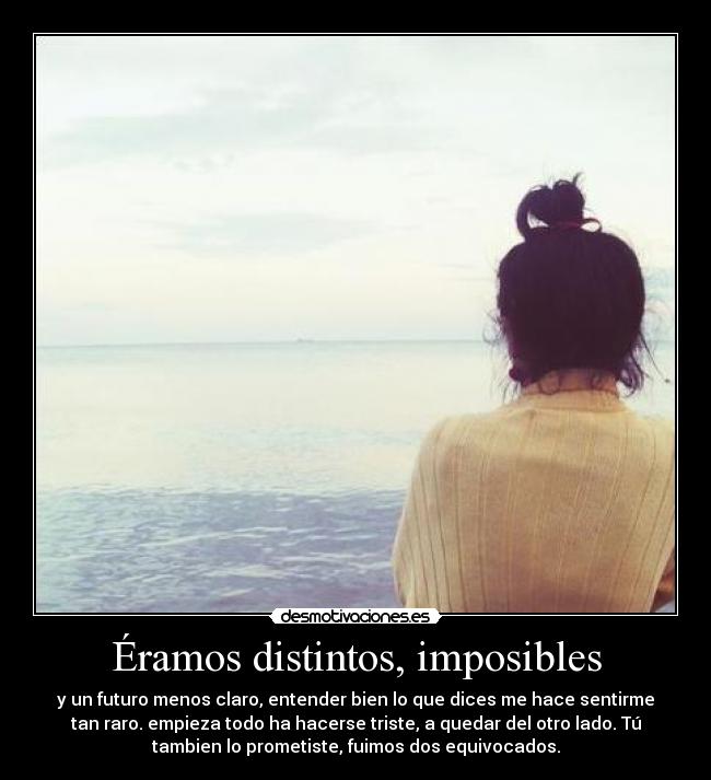 Éramos distintos, imposibles - y un futuro menos claro, entender bien lo que dices me hace sentirme
tan raro. empieza todo ha hacerse triste, a quedar del otro lado. Tú
tambien lo prometiste, fuimos dos equivocados.