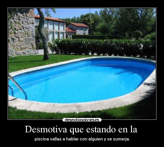 Desmotiva que estando en la - piscina vallas a hablar con alguien y se sumerja.