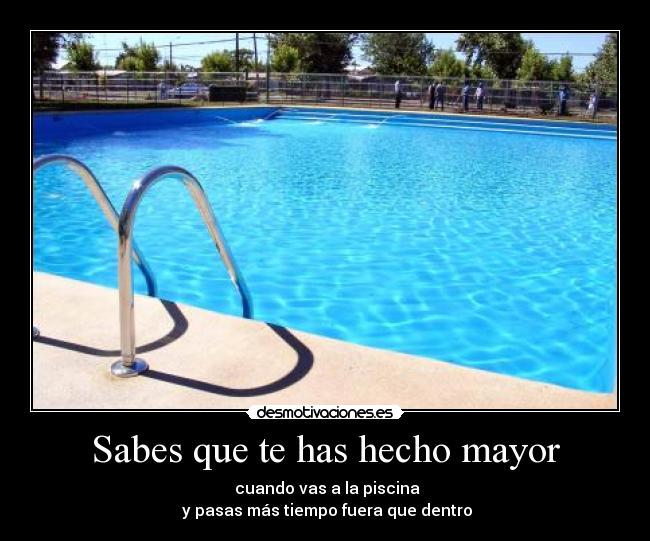 Sabes que te has hecho mayor -  cuando vas a la piscina
 y pasas más tiempo fuera que dentro