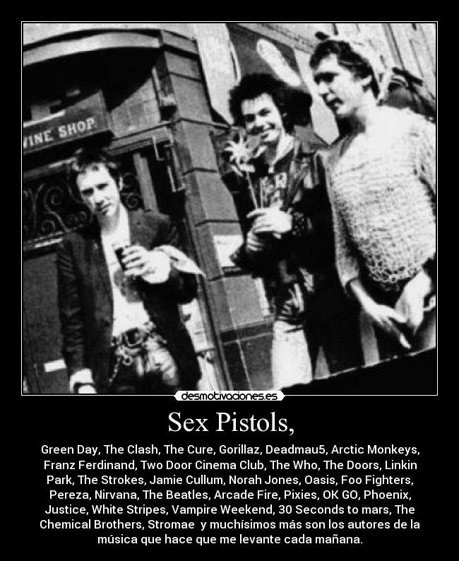 Sex Pistols, - Green Day, The Clash, The Cure, Gorillaz, Deadmau5, Arctic Monkeys,
Franz Ferdinand, Two Door Cinema Club, The Who, The Doors, Linkin
Park, The Strokes, Jamie Cullum, Norah Jones, Oasis, Foo Fighters,
Pereza, Nirvana, The Beatles, Arcade Fire, Pixies, OK GO, Phoenix,
Justice, White Stripes, Vampire Weekend, 30 Seconds to mars, The
Chemical Brothers, Stromae y muchísimos más son los autores de la
música que hace que me levante cada mañana.