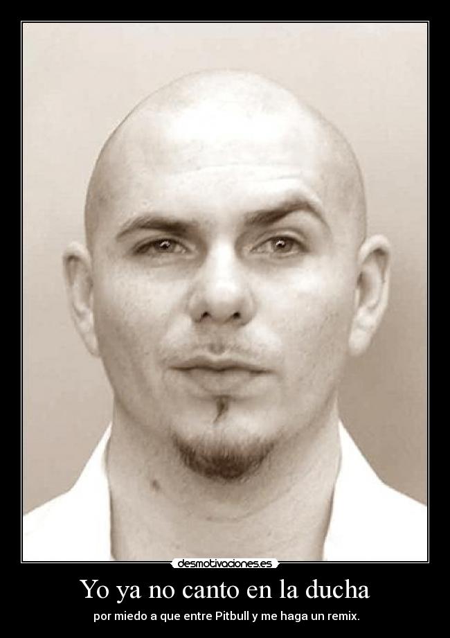 Yo ya no canto en la ducha - por miedo a que entre Pitbull y me haga un remix.