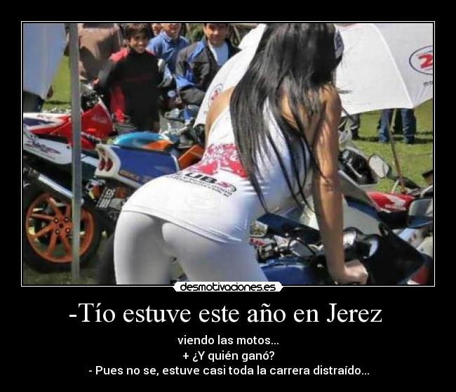 -Tío estuve este año en Jerez  - viendo las motos...
+ ¿Y quién ganó?
- Pues no se, estuve casi toda la carrera distraído...