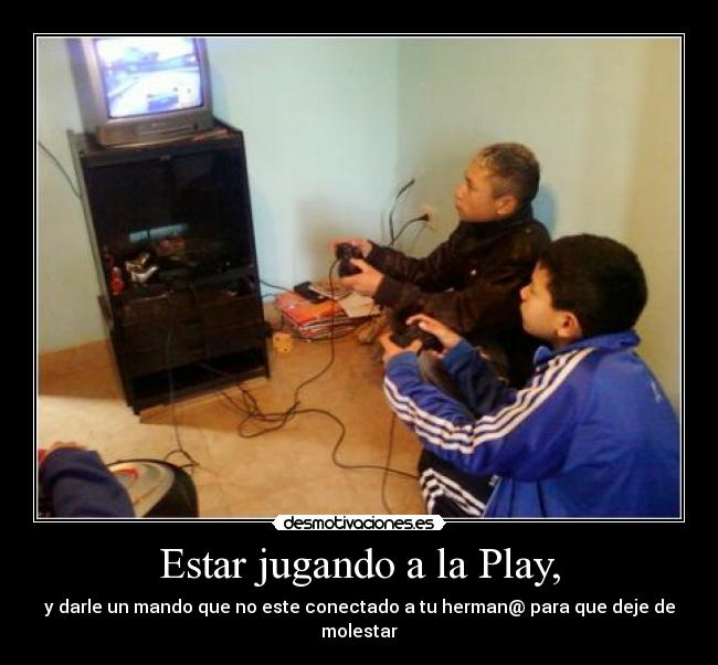 Estar jugando a la Play, - y darle un mando que no este conectado a tu herman@ para que deje de molestar