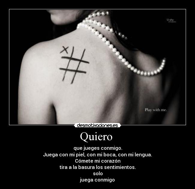 Quiero  - que jueges conmigo.
Juega con mi piel, con mi boca, con mi lengua.
Cómete mi corazón
tira a la basura los sentimientos.
solo
juega conmigo