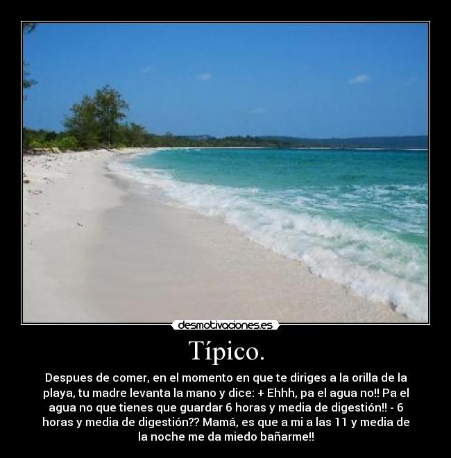 Típico. - Despues de comer, en el momento en que te diriges a la orilla de la
playa, tu madre levanta la mano y dice: + Ehhh, pa el agua no!! Pa el
agua no que tienes que guardar 6 horas y media de digestión!! - 6
horas y media de digestión?? Mamá, es que a mi a las 11 y media de
la noche me da miedo bañarme!!