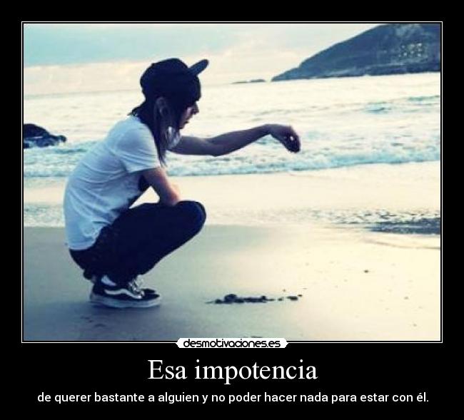 Esa impotencia - de querer bastante a alguien y no poder hacer nada para estar con él.